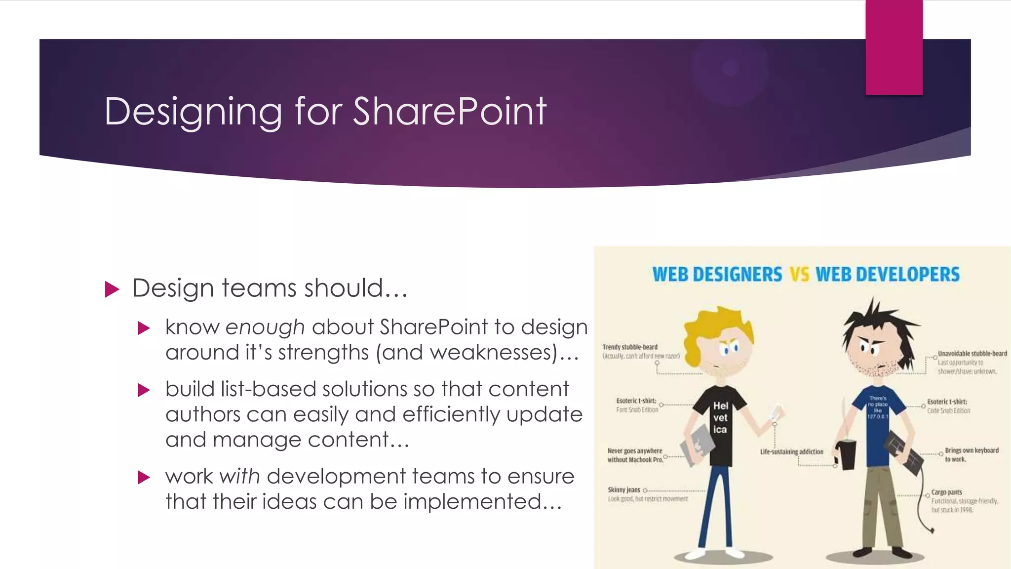 Designing for SharePoint



   Design teams should…
       know enough about SharePoint to design
        around it’s strengths (and weaknesses)…
       build list-based solutions so that content
        authors can easily and efficiently update
        and manage content…
       work with development teams to ensure
        that their ideas can be implemented…
 