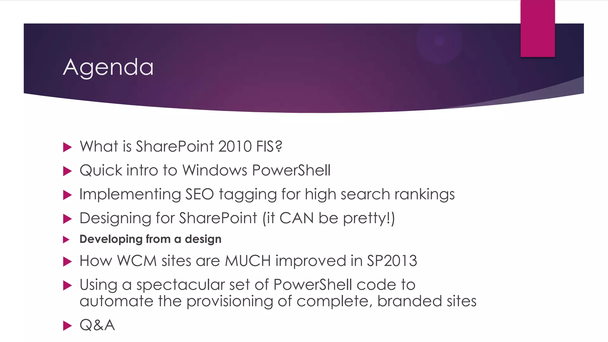 Agenda


   What is SharePoint 2010 FIS?
   Quick intro to Windows PowerShell
   Implementing SEO tagging for high search rankings
   Designing for SharePoint (it CAN be pretty!)
   Developing from a design

   How WCM sites are MUCH improved in SP2013
   Using a spectacular set of PowerShell code to
    automate the provisioning of complete, branded sites
   Q&A
 