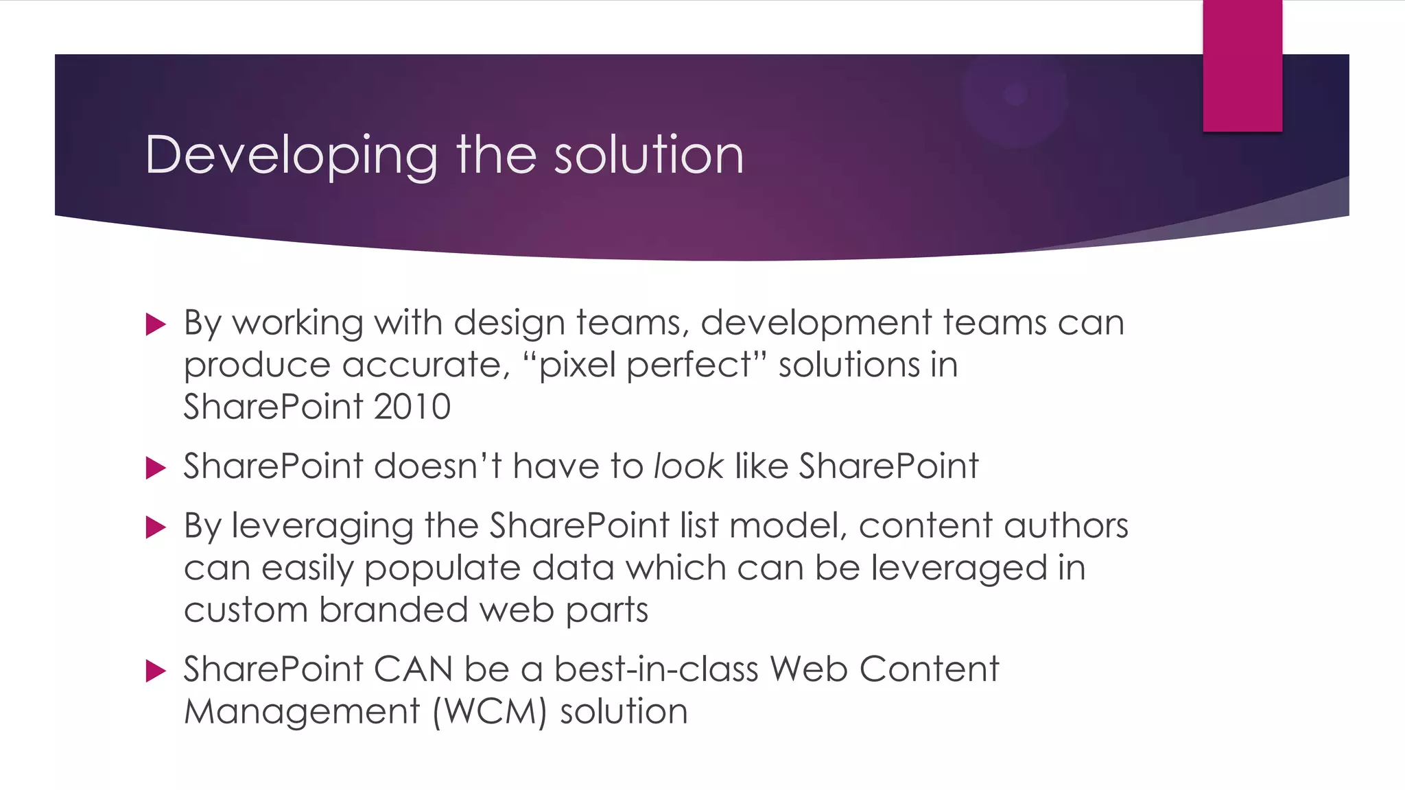 Developing the solution


   By working with design teams, development teams can
    produce accurate, “pixel perfect” solutions in
    SharePoint 2010
   SharePoint doesn’t have to look like SharePoint
   By leveraging the SharePoint list model, content authors
    can easily populate data which can be leveraged in
    custom branded web parts
   SharePoint CAN be a best-in-class Web Content
    Management (WCM) solution
 