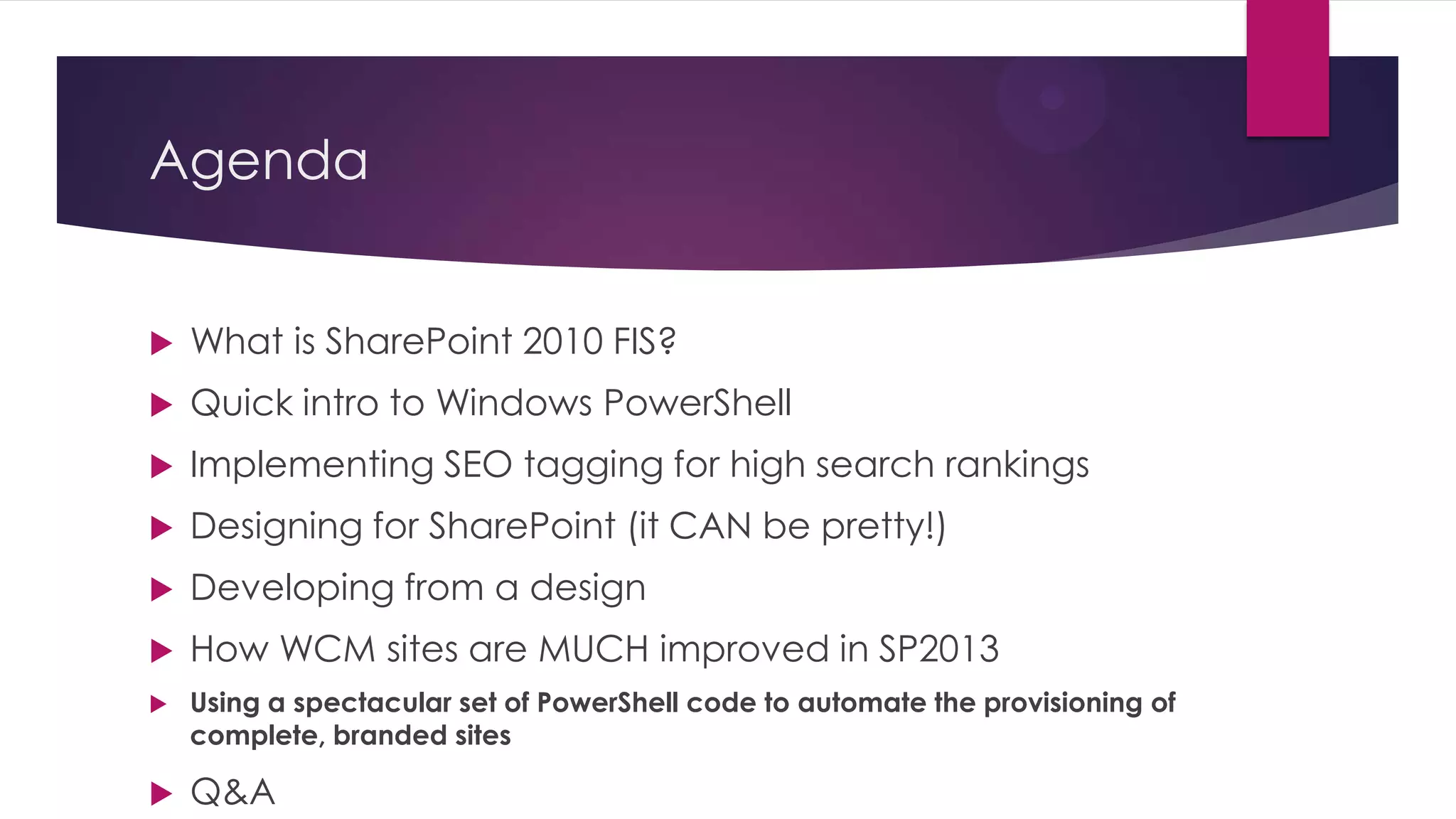 Agenda


   What is SharePoint 2010 FIS?
   Quick intro to Windows PowerShell
   Implementing SEO tagging for high search rankings
   Designing for SharePoint (it CAN be pretty!)
   Developing from a design
   How WCM sites are MUCH improved in SP2013
   Using a spectacular set of PowerShell code to automate the provisioning of
    complete, branded sites

   Q&A
 