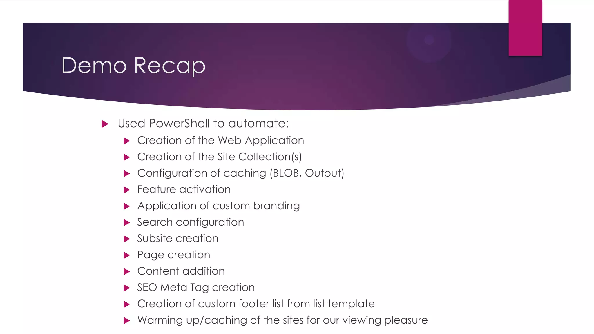 Demo Recap

     Used PowerShell to automate:
         Creation of the Web Application
         Creation of the Site Collection(s)
         Configuration of caching (BLOB, Output)
         Feature activation
         Application of custom branding
         Search configuration
         Subsite creation
         Page creation
         Content addition
         SEO Meta Tag creation
         Creation of custom footer list from list template
         Warming up/caching of the sites for our viewing pleasure
 