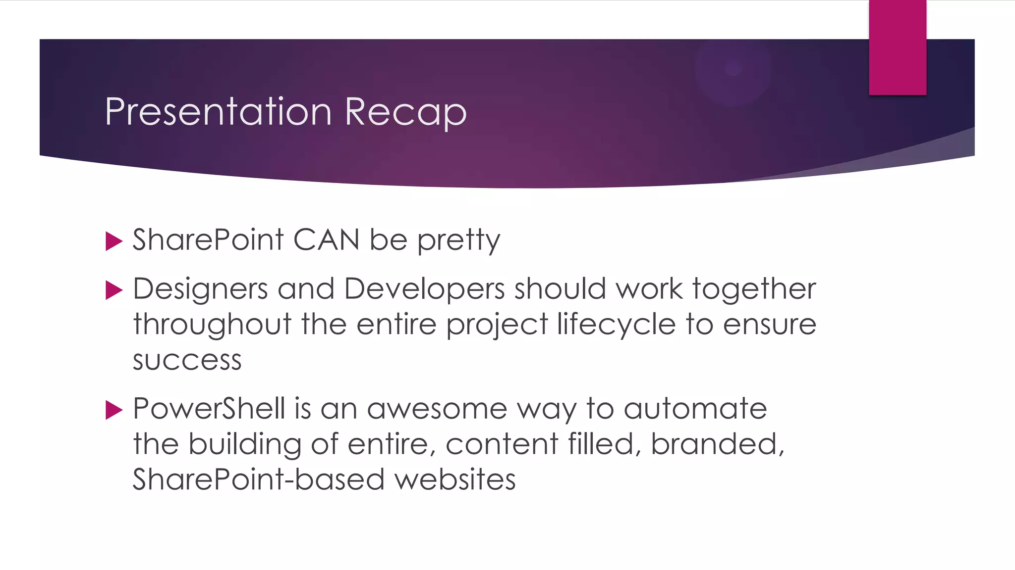 Presentation Recap


   SharePoint CAN be pretty
   Designers and Developers should work together
    throughout the entire project lifecycle to ensure
    success
   PowerShell is an awesome way to automate
    the building of entire, content filled, branded,
    SharePoint-based websites
 