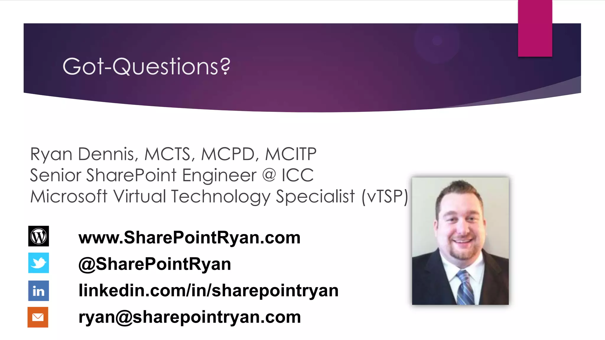 Got-Questions?


Ryan Dennis, MCTS, MCPD, MCITP
Senior SharePoint Engineer @ ICC
Microsoft Virtual Technology Specialist (vTSP)

     www.SharePointRyan.com
     @SharePointRyan
     linkedin.com/in/sharepointryan
     ryan@sharepointryan.com
 