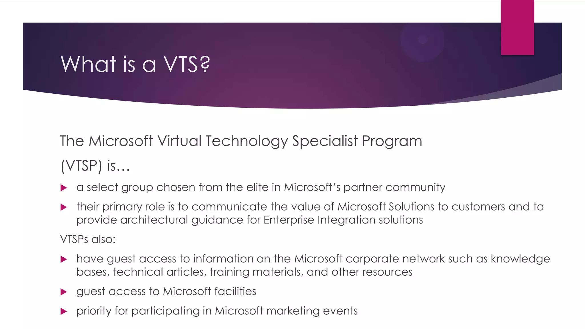 What is a VTS?


The Microsoft Virtual Technology Specialist Program
(VTSP) is…
   a select group chosen from the elite in Microsoft’s partner community
   their primary role is to communicate the value of Microsoft Solutions to customers and to
    provide architectural guidance for Enterprise Integration solutions
VTSPs also:
   have guest access to information on the Microsoft corporate network such as knowledge
    bases, technical articles, training materials, and other resources
   guest access to Microsoft facilities
   priority for participating in Microsoft marketing events
 
