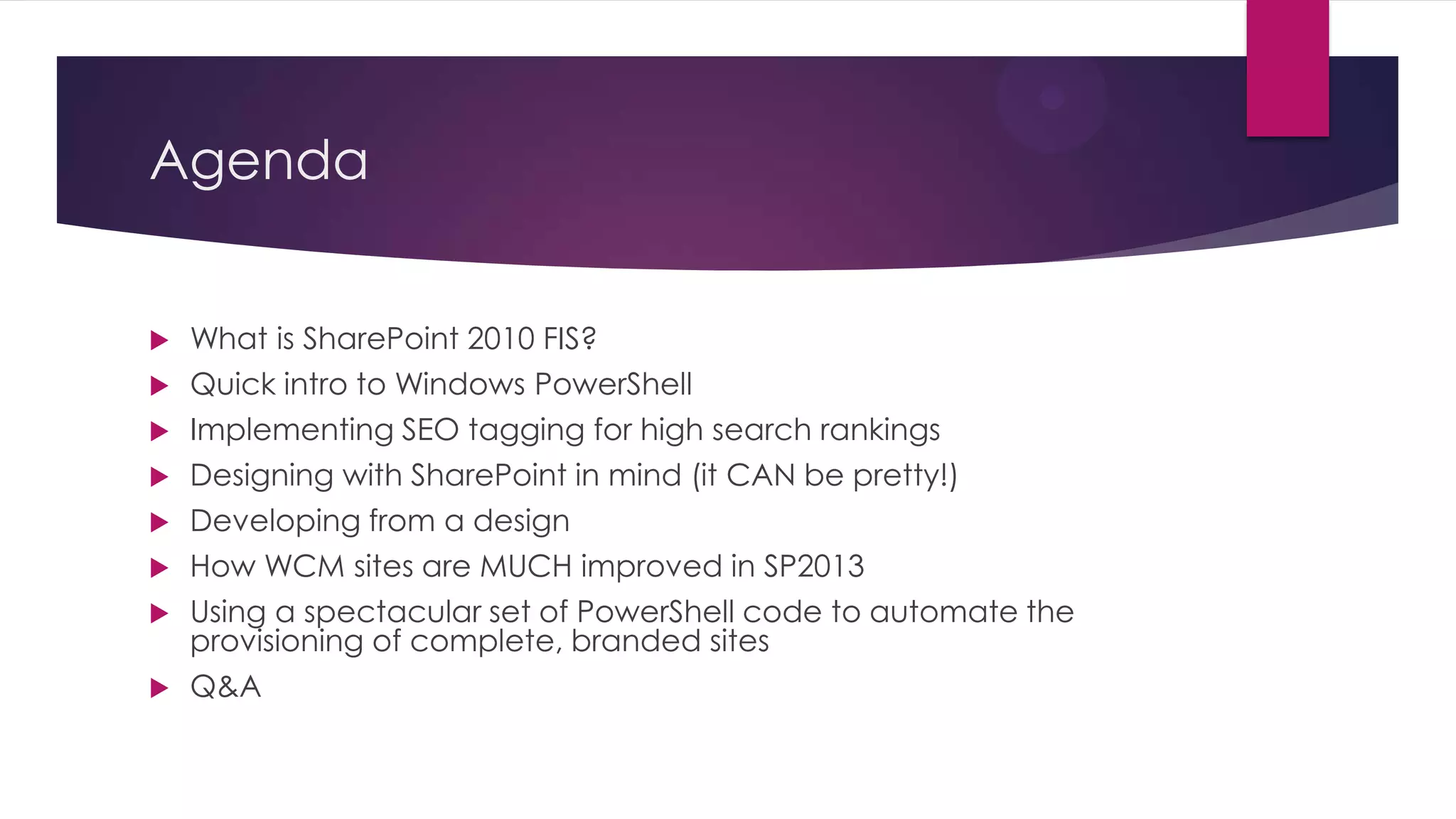 Agenda


   What is SharePoint 2010 FIS?
   Quick intro to Windows PowerShell
   Implementing SEO tagging for high search rankings
   Designing with SharePoint in mind (it CAN be pretty!)
   Developing from a design
   How WCM sites are MUCH improved in SP2013
   Using a spectacular set of PowerShell code to automate the
    provisioning of complete, branded sites
   Q&A
 