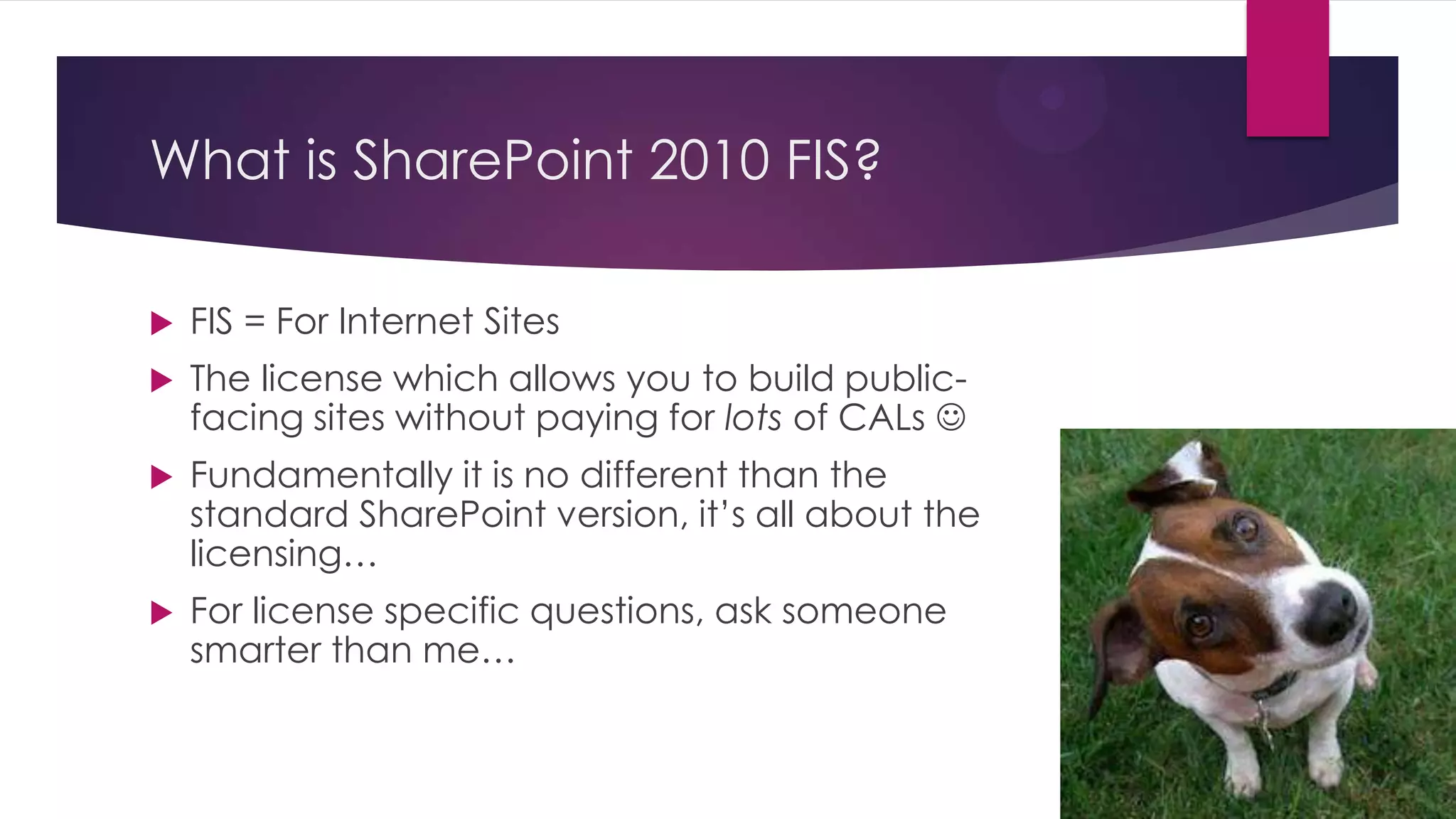 What is SharePoint 2010 FIS?

   FIS = For Internet Sites
   The license which allows you to build public-
    facing sites without paying for lots of CALs 
   Fundamentally it is no different than the
    standard SharePoint version, it’s all about the
    licensing…
   For license specific questions, ask someone
    smarter than me…
 