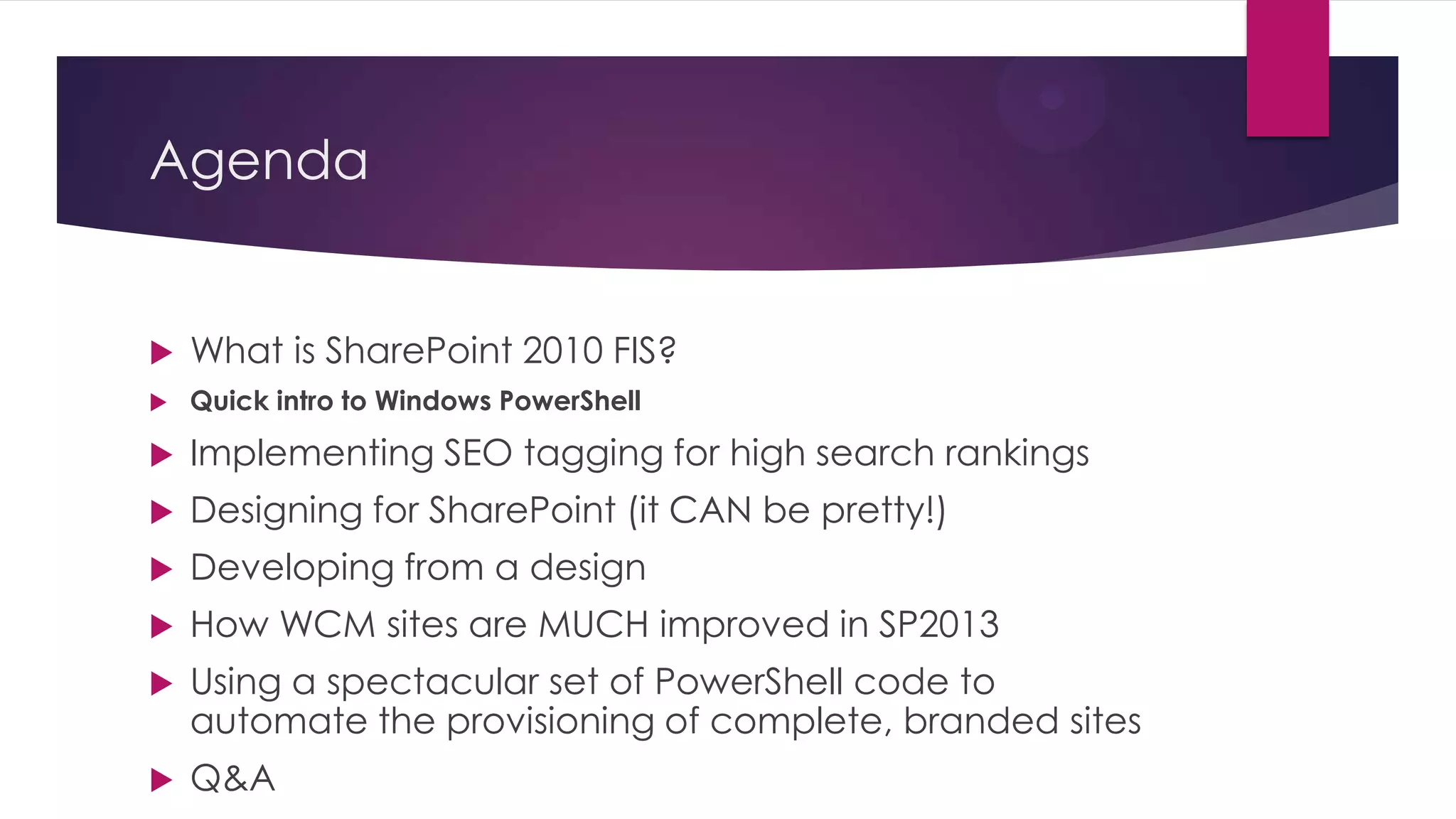 Agenda


   What is SharePoint 2010 FIS?
   Quick intro to Windows PowerShell

   Implementing SEO tagging for high search rankings
   Designing for SharePoint (it CAN be pretty!)
   Developing from a design
   How WCM sites are MUCH improved in SP2013
   Using a spectacular set of PowerShell code to
    automate the provisioning of complete, branded sites
   Q&A
 