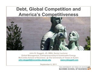 Debt, Global Competition and  America’s Future John N. Doggett, JD, MBA, Senior Lecturer Global Management, Entrepreneurship & Sustainable Energy McCombs School of Business  @ The University of Texas at Austin [email_address]   www.jndoggett.com   September 8, 2011 