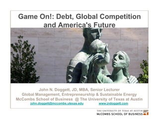 Game On!: Debt, Global Competition
       and America's Future




          John N. Doggett, JD, MBA, Senior Lecturer
  Global Management, Entrepreneurship & Sustainable Energy
McCombs School of Business @ The University of Texas at Austin
       john.doggett@mccombs.utexas.edu   www.jndoggett.com
 