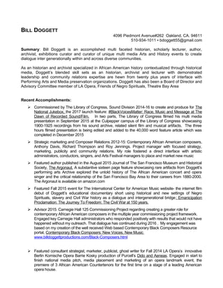BILL DOGGETT
4096 Piedmont Avenue#262 Oakland, CA. 94611
510-934-1011 ▪ bdoggett55@gmail.com
Summary: Bill Doggett is an accomplished multi faceted historian, scholarly lecturer, author,
archivist, exhibitions curator and curator of unique multi media Arts and History events to create
dialogue inter generationally within and across diverse communities.
As an historian and archivist specialized in African American history contextualized through historical
media, Doggett’s blended skill sets as an historian, archivist and lecturer with demonstrated
leadership and community relations expertise are hewn from twenty plus years of interface with
Performing Arts and Media preservation organizations. Doggett has also been a Board of Director and
Advisory Committee member of LA Opera, Friends of Negro Spirituals, Theatre Bay Area
Recent Accomplishments:
 Commissioned by The Library of Congress, Sound Division 2014-16 to create and produce for The
National Jukebox, the 2017 launch feature: #BlackVoicesMatter: Race, Music and Message at The
Dawn of Recorded Sound/Film. In two parts, The Library of Congress filmed his multi media
presentation in September 2015 at the Culpepper campus of the Library of Congress showcasing
1900-1925 recordings from his sound archive, related silent film and musical artifacts. The three
hours filmed presentation is being edited and added to the 40,000 word feature article which was
completed in December 2015
 Strategic marketing and Composer Relations 2012-15: Contemporary African American composers,
Anthony Davis, Richard Thompson and Roy Jennings. Project manager with focused strategy,
marketing, publicity and community relations. My role fostered a direct interface with artistic
administrators, conductors, singers, and Arts Festival managers to place and market new music
 Featured author published in the August 2015 Journal of The San Francisco Museum and Historical
Society, The Argonaut. A substantive sixteen page feature showcasing rare artifacts from Doggett’s
performing arts Archive explored the untold history of The African American concert and opera
singer and the critical relationship of the San Francisco Bay Area to their careers from 1880-2000.
The Argonaut is available on amazon.com
 Featured Fall 2015 event for The International Center for American Music website- the internet film
debut of Doggett’s educational documentary short using historical and new settings of Negro
Spirituals, slavery and Civil War history as a dialogue and intergenerational bridge: Emanicipation
Proclamation: The Journey To Freedom: The Civil War at 150 years.
 Advisor 2015: Carnegie Hall 125 Commissioning Project regarding creating a greater role for
contemporary African American composers in the multiple year commissioning project framework.
Engaged key Carnegie Hall administrators who responded positively with results that would not have
happened without my outreach. That dialogue has continued during 2016 . My engagement was
based on my creation of the well received Web based Contemporary Black Composers Resource
portal, Contemporary Black Composers: New Voices, New Music
www.billdoggettproductions.com/Black-Composers.html
 Featured consultant strategist, marketer, publicist, ghost writer for Fall 2014 LA Opera’s innovative
Berlin Komische Opera Barrie Kosky production of Purcell’s Dido and Aeneas. Engaged in start to
finish national media pitch, media placement and marketing of an opera landmark event, the
premiere of 3 African American Countertenors for the first time on a stage of a leading American
opera house.
 