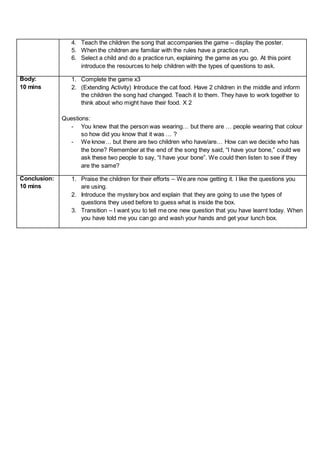 4. Teach the children the song that accompanies the game – display the poster.
5. When the children are familiar with the rules have a practice run.
6. Select a child and do a practice run, explaining the game as you go. At this point
introduce the resources to help children with the types of questions to ask.
Body:
10 mins
1. Complete the game x3
2. (Extending Activity) Introduce the cat food. Have 2 children in the middle and inform
the children the song had changed. Teach it to them. They have to work together to
think about who might have their food. X 2
Questions:
- You knew that the person was wearing… but there are … people wearing that colour
so how did you know that it was … ?
- We know… but there are two children who have/are… How can we decide who has
the bone? Remember at the end of the song they said, “I have your bone,” could we
ask these two people to say, “I have your bone”. We could then listen to see if they
are the same?
Conclusion:
10 mins
1. Praise the children for their efforts – We are now getting it. I like the questions you
are using.
2. Introduce the mystery box and explain that they are going to use the types of
questions they used before to guess what is inside the box.
3. Transition – I want you to tell me one new question that you have learnt today. When
you have told me you can go and wash your hands and get your lunch box.
 