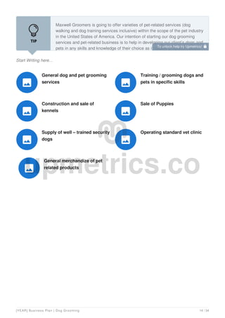 Start Writing here...
Maxwell Groomers is going to offer varieties of pet-related services (dog
walking and dog training services inclusive) within the scope of the pet industry
in the United States of America. Our intention of starting our dog grooming
services and pet-related business is to help in developing our client’s dogs and
pets in any skills and knowledge of their choice as it relates to specific useful
General dog and pet grooming
services

Training / grooming dogs and
pets in specific skills

Construction and sale of
kennels

Sale of Puppies

Supply of well – trained security
dogs

Operating standard vet clinic

General merchandize of pet
related products

To unlock help try Upmetrics! 
[YEAR] Business Plan | Dog Grooming 14 / 34
 
