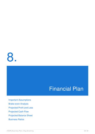 8.
Financial Plan
Important Assumptions
Brake-even Analysis
Projected Profit and Loss
Projected Cash Flow
Projected Balance Sheet
Business Ratios
[YEAR] Business Plan | Dog Grooming 25 / 34
 