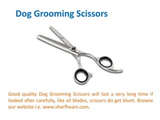 Dog Grooming Scissors
Good quality Dog Grooming Scissors will last a very long time if
looked after carefully, like all blades, scissors do get blunt. Browse
our website i.e. www.sharfhears.com.
 
