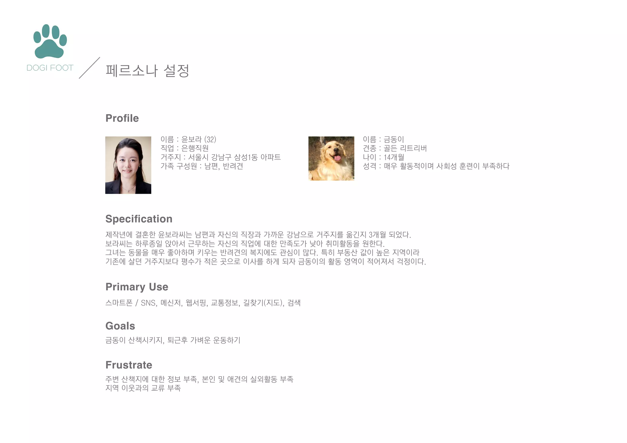 페르소나 설정
Profile
이름 : 윤보라 (32)
직업 : 은행직원
거주지 : 서울시 강남구 삼성1동 아파트
가족 구성원 : 남편, 반려견

이름
견종
나이
성격

:
:
:
:

금동이
골든 리트리버
14개월
매우 활동적이며 사회성 훈련이 부족하다

Specification
제작년에 결혼한 윤보라씨는 남편과 자신의 직장과 가까운 강남으로 거주지를 옮긴지 3개월 되었다.
보라씨는 하루종일 앉아서 근무하는 자신의 직업에 대한 만족도가 낮아 취미활동을 원한다.
그녀는 동물을 매우 좋아하며 키우는 반려견의 복지에도 관심이 많다. 특히 부동산 값이 높은 지역이라
기존에 살던 거주지보다 평수가 적은 곳으로 이사를 하게 되자 금동이의 활동 영역이 적어져서 걱정이다.

Primary Use
스마트폰 / SNS, 메신저, 웹서핑, 교통정보, 길찾기(지도), 검색

Goals
금동이 산책시키지, 퇴근후 가벼운 운동하기

Frustrate
주변 산책지에 대한 정보 부족, 본인 및 애견의 실외활동 부족
지역 이웃과의 교류 부족

 