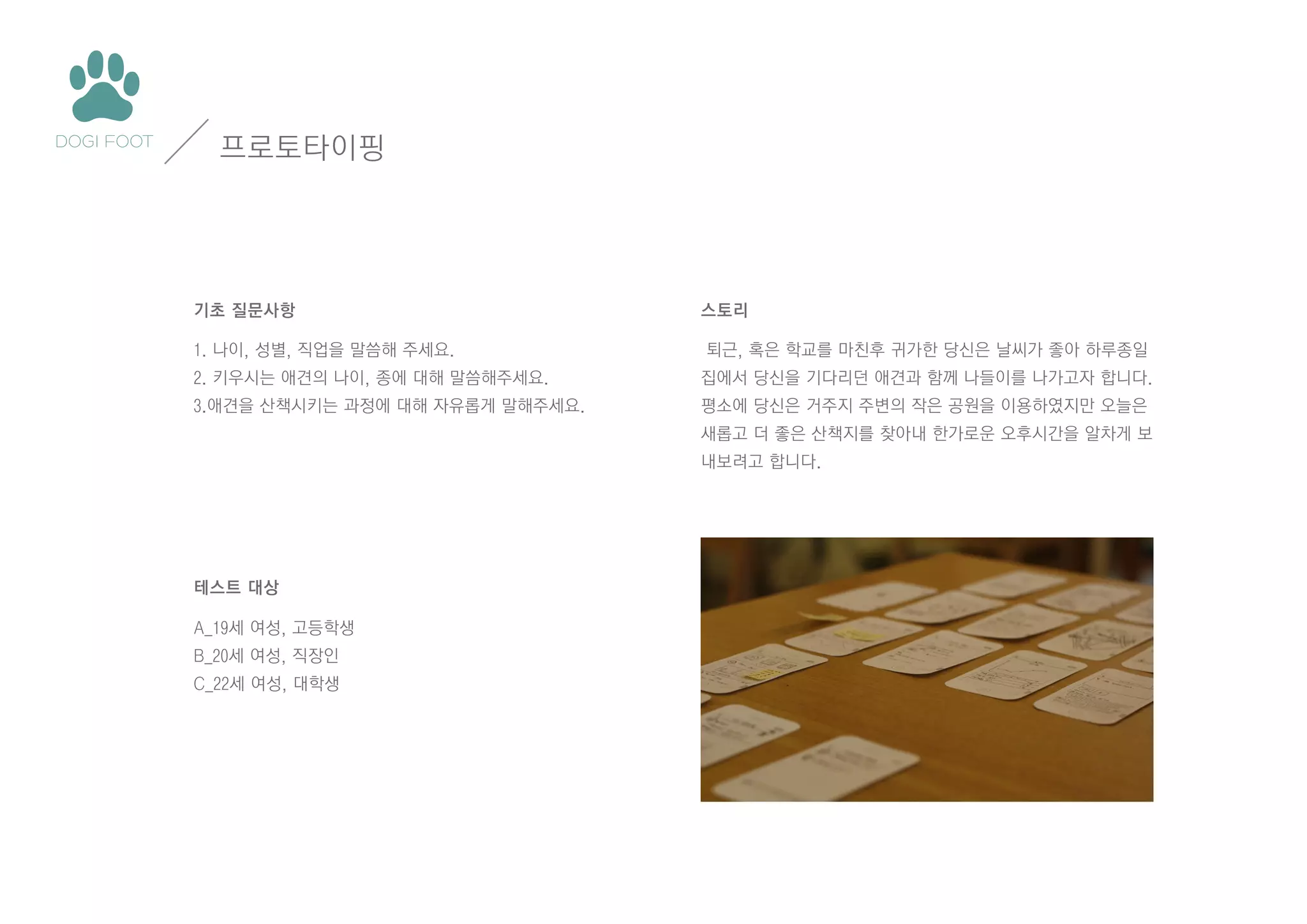 프로토타이핑

기초 질문사항
1. 나이, 성별, 직업을 말씀해 주세요.

스토리
퇴근, 혹은 학교를 마친후 귀가한 당신은 날씨가 좋아 하루종일

2. 키우시는 애견의 나이, 종에 대해 말씀해주세요.

집에서 당신을 기다리던 애견과 함께 나들이를 나가고자 합니다.

3.애견을 산책시키는 과정에 대해 자유롭게 말해주세요.

평소에 당신은 거주지 주변의 작은 공원을 이용하였지만 오늘은
새롭고 더 좋은 산책지를 찾아내 한가로운 오후시간을 알차게 보
내보려고 합니다.

테스트 대상
A_19세 여성, 고등학생
B_20세 여성, 직장인
C_22세 여성, 대학생

 