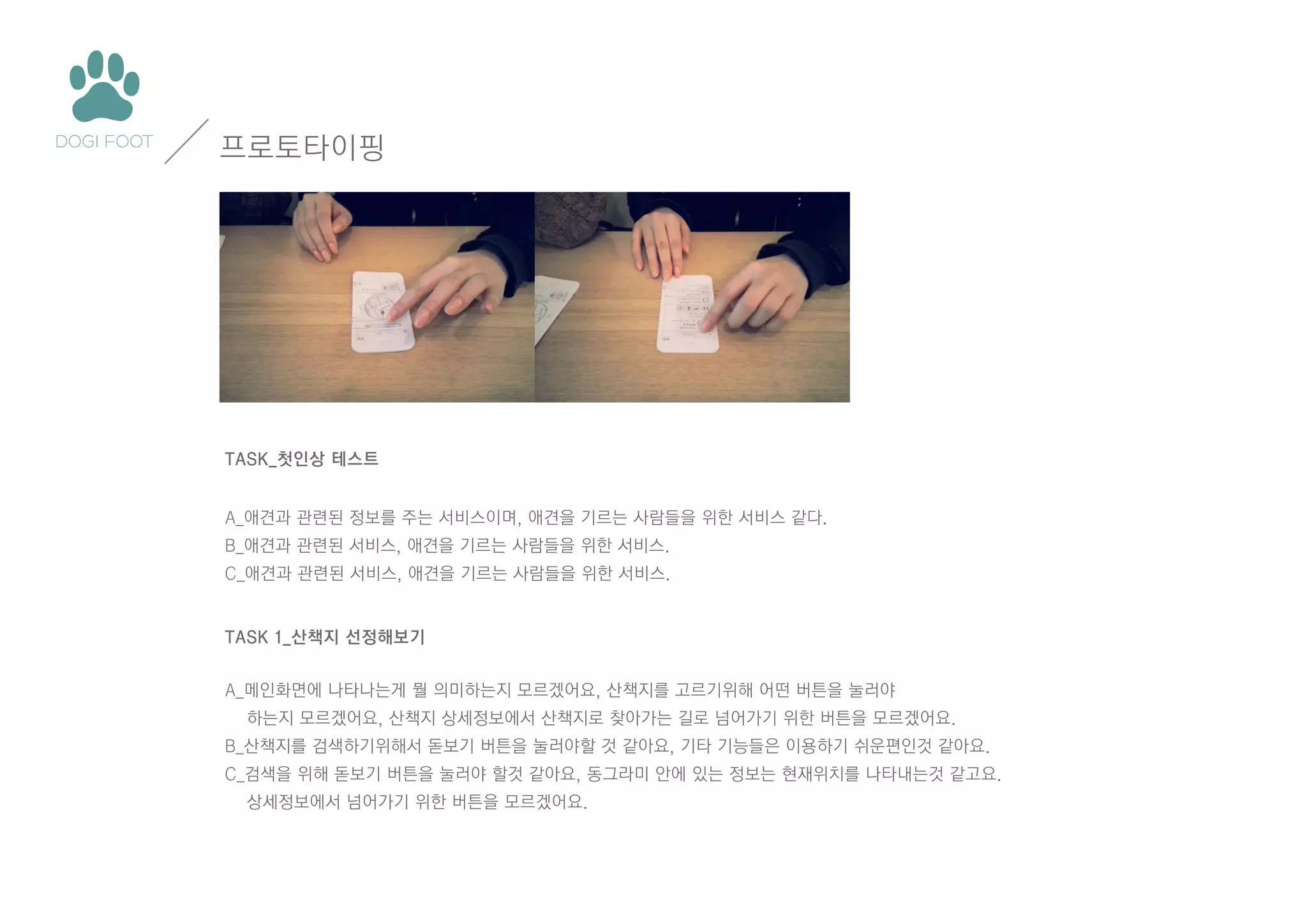 프로토타이핑

TASK_첫인상 테스트
A_애견과 관련된 정보를 주는 서비스이며, 애견을 기르는 사람들을 위한 서비스 같다.
B_애견과 관련된 서비스, 애견을 기르는 사람들을 위한 서비스.
C_애견과 관련된 서비스, 애견을 기르는 사람들을 위한 서비스.

TASK 1_산책지 선정해보기
A_메인화면에 나타나는게 뭘 의미하는지 모르겠어요, 산책지를 고르기위해 어떤 버튼을 눌러야
하는지 모르겠어요, 산책지 상세정보에서 산책지로 찾아가는 길로 넘어가기 위한 버튼을 모르겠어요.
B_산책지를 검색하기위해서 돋보기 버튼을 눌러야할 것 같아요, 기타 기능들은 이용하기 쉬운편인것 같아요.
C_검색을 위해 돋보기 버튼을 눌러야 할것 같아요, 동그라미 안에 있는 정보는 현재위치를 나타내는것 같고요.
상세정보에서 넘어가기 위한 버튼을 모르겠어요.

 