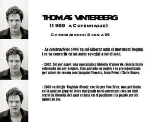 THOMA V ERBERG
     S INT
     (1 969 a C openhague)
      C o-fund ad or d el D ogm a 95

· La celebració de 1998 va col·laborar amb el moviment Dogma
i es va convertir en un autor conegut a tot el món.

· 2002 Tot per amor, una apocalíptica història d'amor de ciència ficció
estrenada un any després. Està parlada en anglès i és protagonitzada
per actors de renom com Joaquín Phoenix, Sean Penn i Claire Danes.


· 2005 va dirigir Volguda Wendy, escrita per Von Trier, una pel·lícula
en la qual un grup de joves marginals nord-americans crea un club
secret la filosofia del qual es basa en el pacifisme i la passió per les
armes de foc.
 