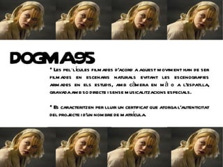 DOG 95
  
   MA
    Les pel·lícules film ades d'acord a aquest m ovim ent han de ser
  film ades en escenaris naturals evitant les escenografies
  arm ades en els estudis, am b càm era en m à o a l'espatlla,
  gravada am b so directe i sense m usicalitzacions especials.
  
   Es caracteritzen per lluir un certificat que atorga l'autenticitat
                                      í
  del projecte i d'un nom bre de m atrcula.
 