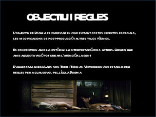 OBJECTIUI REGLES
L’objectiu de Dogm a es purificar el cine evitant costos i efectes especials,
les m odificacions de post-producciói altres trucs tècnics.

Es concentren am b la història i la interpretaciódels actors. Creuen que
am b aquesta visiópot cridar l’atencióa la gent

              OBJECTIUS I REGLES
D’aquesta m anera Lars von T i T as V
                             rier hom
regles per a qualsevol pel.lícula Dogm a
                                         interberg van establir deu
 