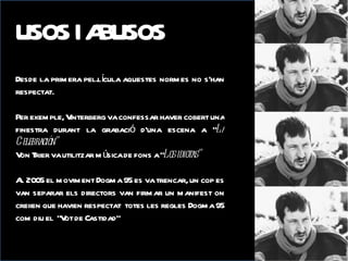 USOS I AI ABUSOS
  USOSBUSOS
Desde la prim era pel.lícula aquestes norm es no s’han
respectat.

Per exem ple, Vinterberg va confessar haver cobert una
finestra durant la grabació d’una escena a “La
Celebración”
V T va utilitzar m úsica de fons a “Los idiotas”
 on rier

A 2005 el m ovim ent Dogm a 95 es va trencar, un cop es
 l
van separar els directors van firm ar un m anifest on
creiien que havien respectat totes les regles Dogm a 95
com diu el “V de Castidad”‘’
              ot
 