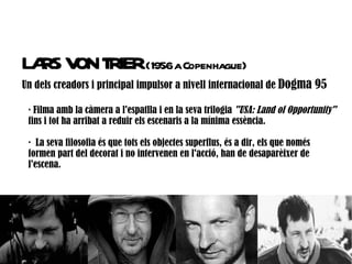 LA V T (1956aCopenhague)
  RS ON RIER
Un dels creadors i principal impulsor a nivell internacional de Dogma 95

 · Filma amb la càmera a l'espatlla i en la seva trilogia "USA: Land of Opportunity"
 fins i tot ha arribat a reduir els escenaris a la mínima essència.

 · La seva filosofia és que tots els objectes superflus, és a dir, els que només
 formen part del decorat i no intervenen en l'acció, han de desaparèixer de
 l'escena.
 