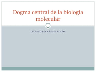 Dogma central de la biología
       molecular

       LUCIANO FERNÁNDEZ ROLÓN
 
