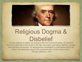 Religious Dogma &
Disbelief“On the dogmas of religion as distinguished from moral principles, all mankind,
from the beginning of the world to this day, have been quarrelling, fighting, burning
and torturing one another, for abstractions unintelligible to themselves and to all
others, and absolutely beyond the comprehension of the human mind.”
- Thomas Jefferson, 1816
 