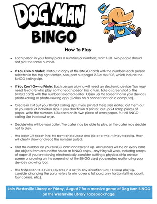 How To Play
 Each person in your family picks a number (or numbers) from 1-50. Two people should
not pick the same number.
 If You Own a Printer: Print out a copy of the BINGO cards with the numbers each person
selected in the top right corner. Also, print out pages 2-3 of this PDF, which include the
BINGO calling slips.
 If You Don’t Own a Printer: Each person playing will need an electronic device. You may
need to rotate who plays so that each person has a turn. Take a screenshot of the
BINGO cards with the numbers selected earlier. Open up the screenshot in your devices
photo-editing or photo-viewing app (Gallery on a phone; Paint on a computer).
 Create or cut out your BINGO calling slips. If you printed these slips earlier, cut them out
so you have 24 individual slips. If you don’t own a printer, cut up 24 scrap pieces of
paper. Write the numbers 1-24 each on its own piece of scrap paper. Put all BINGO
calling slips in a bowl or jar.
 Decide who will be your caller. The caller may be able to play, or the caller may decide
not to play.
 The caller will reach into the bowl and pull out one slip at a time, without looking. They
will clearly show and read the number pulled.
 Find the number on your BINGO card and cover it up. All numbers will be on every card.
Use objects from around the house as BINGO chips—anything will work, including scraps
of paper. If you are playing electronically, consider putting a physical chip on your
screen or drawing on the screenshot of the BINGO card you created earlier using your
device’s drawing tool.
 The first person to cover 5 squares in a row in any direction wins! To keep playing,
consider changing the parameters to win (cover a full card, only horizontal lines count,
four corners, etc.).
Join Westerville Library on Friday, August 7 for a massive game of Dog Man BINGO
on the Westerville Library Facebook Page!
 