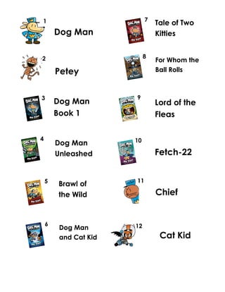 Dog Man
Dog Man
Book 1
Petey
Dog Man
Unleashed
Dog Man
and Cat Kid
Tale of Two
Kitties
For Whom the
Ball Rolls
9
Lord of the
Fleas
Fetch-22
Chief
Cat Kid
1
2
3
4
5
Brawl of
the Wild
6
7
8
10
11
12
 