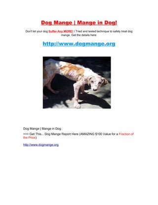Dog Mange | Mange in Dog!
 Don't let your dog Suffer Any MORE! I Tried and tested technique to safely treat dog
                             mange. Get the details here:


              http://www.dogmange.org




Dog Mange | Mange in Dog
>>> Get This... Dog Mange Report Here (AMAZING $100 Value for a Fraction of
the Price)

http://www.dogmange.org
 