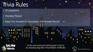 • 20 Questions
• Honesty Please!
• Keep Our Answers to Ourselves until Answer Round
Trivia Rules
At the end, everyone will be given a link to
an amazing Dog Man Trivia Master certificate.
 
