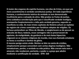 O maior dos enganos do espírito humano, nos dias de Cristo, era que um
mero assentimento à verdade constituísse justiça. Em toda experiência
humana, o conhecimento teórico da verdade se tem demonstrado
insuficiente para a salvação da alma. Não produz os frutos de justiça.
Uma cuidadosa consideração pelo que é classificado verdade teológica,
acompanha freqüentemente o ódio pela verdade genuína, segundo se
manifesta na vida. Os mais tristes capítulos da História acham-se repletos
do registro de crimes cometidos por fanáticos adeptos de religiões. Os
fariseus pretendiam ser filhos de Abraão, e vangloriavam-se de possuir os
oráculos de Deus; todavia, essas vantagens não os preservavam do
egoísmo, da malignidade, da ganância e da mais baixa hipocrisia.
Julgavam-se os maiores religiosos do mundo, mas sua chamada ortodoxia
os levou a crucificar o Senhor da glória.
O mesmo perigo existe ainda. Muitos se têm na conta de cristãos,
simplesmente porque concordam com certos dogmas teológicos. Não
introduziram, porém, a verdade na vida prática. Não creram nela nem a
amaram; não receberam, portanto, o poder e a graça que advêm
mediante a santificação da verdade. DTN 310
 