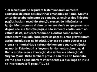 “Os séculos que se seguiram testemunharam aumento
constante de erros nas doutrinas emanadas de Roma. Mesmo
antes do estabelecimento do papado, os ensinos dos filósofos
pagãos haviam recebido atenção e exercido influência na
igreja. Muitos que se diziam conversos ainda se apegavam aos
dogmas de sua filosofia pagã, e não somente continuaram no
estudo desta, mas encareciam-no a outros como meio de
estenderem sua influência entre os pagãos. Erros graves foram
assim introduzidos na fé cristã. Destaca-se entre outros o da
crença na imortalidade natural do homem e sua consciência
na morte. Esta doutrina lançou o fundamento sobre o qual
Roma estabeleceu a invocação dos santos e a adoração da
Virgem Maria. Disto também proveio a heresia do tormento
eterno para os que morrem impenitentes, a qual logo de início
se incorporara à fé papal.”.GC 58
 