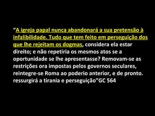 “A igreja papal nunca abandonará a sua pretensão à
infalibilidade. Tudo que tem feito em perseguição dos
que lhe rejeitam os dogmas, considera ela estar
direito; e não repetiria os mesmos atos se a
oportunidade se lhe apresentasse? Removam-se as
restrições ora impostas pelos governos seculares,
reintegre-se Roma ao poderio anterior, e de pronto.
ressurgirá a tirania e perseguição”GC 564
 