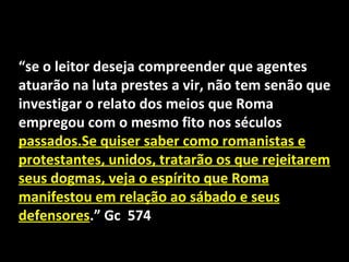 “se o leitor deseja compreender que agentes
atuarão na luta prestes a vir, não tem senão que
investigar o relato dos meios que Roma
empregou com o mesmo fito nos séculos
passados.Se quiser saber como romanistas e
protestantes, unidos, tratarão os que rejeitarem
seus dogmas, veja o espírito que Roma
manifestou em relação ao sábado e seus
defensores.” Gc 574
 