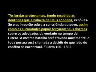 “As igrejas protestantes, tendo recebido as
doutrinas que a Palavra de Deus condena, expô-las-
ão e as imporão sobre a consciência do povo, assim
como as autoridades papais forçaram seus dogmas
sobre os advogados da verdade no tempo de
Lutero. A mesma batalha será travada novamente, e
toda pessoa será chamada a decidir de que lado do
conflito se encontrará. “ Carta 100 1895
 