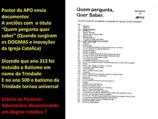 Pastor da APO envia
documentos
A anciões com o titulo
“Quem pergunta quer
saber” (Quando surgiram
os DOGMAS e inovações
da Igreja Catolica)

Dizendo que ano 313 foi
instuido o Batismo em
nome da Trindade
E no ano 500 o batismo da
Trindade tornou universal

Estaria os Pastores
Adventistas disseminando
um dogma catolico ?
 