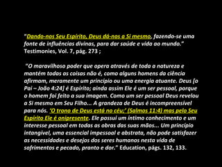 “Dando-nos Seu Espírito, Deus dá-nos a Si mesmo, fazendo-se uma
fonte de influências divinas, para dar saúde e vida ao mundo.”
Testimonies, Vol. 7, pág. 273 ;

 “O maravilhoso poder que opera através de toda a natureza e
mantém todas as coisas não é, como alguns homens da ciência
afirmam, meramente um princípio ou uma energia atuante. Deus [o
Pai – João 4:24] é Espírito; ainda assim Ele é um ser pessoal, porque
o homem foi feito a sua imagem. Como um ser pessoal Deus revelou
a Si mesmo em Seu Filho... A grandeza de Deus é incompreensível
para nós. ‘O trono de Deus está no céu;’ (Salmos 11:4) mas pelo Seu
Espírito Ele é onipresente. Ele possui um íntimo conhecimento e um
interesse pessoal em todas as obras das suas mãos... Um princípio
intangível, uma essencial impessoal e abstrata, não pode satisfazer
as necessidades e desejos dos seres humanos nesta vida de
sofrimentos e pecado, pranto e dor.” Education, págs. 132, 133.
 