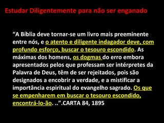Estudar Diligentemente para não ser enganado


  “A Bíblia deve tornar-se um livro mais preeminente
  entre nós, e o atento e diligente indagador deve, com
  profundo esforço, buscar o tesouro escondido. As
  máximas dos homens, os dogmas do erro embora
  apresentados pelos que professam ser intérpretes da
  Palavra de Deus, têm de ser rejeitados, pois são
  designados a encobrir a verdade, e a mistificar a
  importância espiritual do evangelho sagrado. Os que
  se empenharem em buscar o tesouro escondido,
  encontrá-lo-ão. ..”.CARTA 84, 1895
 
