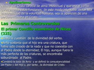 Apolinarismo: Afirmó que Cristo carecía de alma intelectual y que era el verbo quien asumía estas funciones; de este modo intentaba  evitar sea la mutabilidad de la voluntad humana, sea la aparición de una persona humana en Cristo. Las  Primeras Controversias El primer Concilio ecuménico de Nicea (325) Trató la cuestión  de la divinidad del verbo. Arrio sostenía que el hijo era una criatura, que había sido creado de la nada y que no coexistía con el Padre desde la eternidad; El hijo, aunque fuera la más perfecta de las criaturas, se encontraba soburdinado  al Padre. Condenó la tesis de Arrio  y se definió la consustancialidad del Padre y del Hijo y, por tanto , la divinidad de Cristo. 
