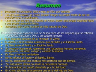 Resumen Jesucristo es verdadero Dios e Hijo de Dios por esencia. Las dos naturalezas de Cristo poseen íntegro su propio modo de ser sin transformarse o modificarse. Cada una de las dos naturalezas en Cristo posee una propia voluntad física y una propia operación física.  Jesucristo aún como hombre es Hijo natural de Dios. Estos son algunos aspectos que se desprenden de los dogmas que se refieren a Jesucristo verdadero Dios y verdadero hombre. Es la segunda persona de la Trinidad: El Verbo. Es eterno y de la misma sustancia que el Padre y el Espíritu Santo.   Es Dios junto al Padre y al Espíritu Santo.   Se encarnó asumiendo realmente una naturaleza humana completa: inteligencia, voluntad, cuerpo y corazón humanos.   Es Dios y hombre verdadero.   No es inferior al Padre y al Espíritu Santo.   No es, solamente una criatura más perfecta que las demás.    Su naturaleza divina no anuló la naturaleza humana.   Su humanidad no quedó absorbida por la divinidad.   En Cristo sólo hay una persona que es la del Hijo de Dios.   