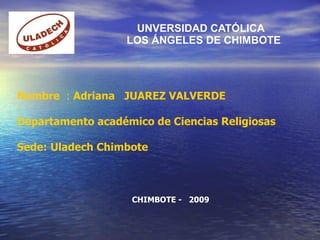 UNVERSIDAD CATÓLICA   LOS ÁNGELES DE CHIMBOTE Nombre  :  Adriana  JUAREZ VALVERDE Departamento académico de Ciencias Religiosas Sede:   Uladech Chimbote CHIMBOTE -  2009 