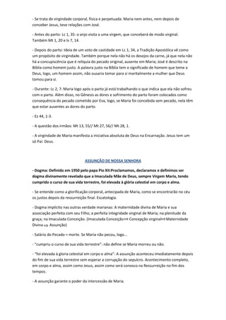 - Se trata de virgindade corporal, física e perpetuada: Maria nem antes, nem depois de
conceber Jesus, teve relações com José.
- Antes do parto: Lc 1, 35: o anjo visita a uma virgem, que conceberá de modo virginal.
Também Mt 1, 20 e Is 7, 14.
- Depois do parto: Ideia de um voto de castidade em Lc 1, 34, a Tradição Apostólica vê como
um propósito de virgindade. Também porque nela não há os desejos da carne, já que nela não
há a concupiscência que é relíquia do pecado original, ausente em Maria; José é descrito na
Biblia como homem justo. A palavra justo na Bíblia tem o significado de homem que teme a
Deus, logo, um homem assim, não ousaria tomar para si maritalmente a mulher que Deus
tomou para si.
- Durante: Lc 2, 7: Maria logo após o parto já está trabalhando o que indica que ela não sofreu
com o parto. Além disso, no Gênesis as dores e sofrimento do parto foram colocados como
consequência do pecado cometido por Eva, logo, se Maria foi concebida sem pecado, nela têm
que estar ausentes as dores do parto.
- Ez 44, 1-3.
- A questão dos irmãos: Mt 13, 55// Mt 27, 56// Mt 28, 1.
- A virgindade de Maria manifesta a iniciativa absoluta de Deus na Encarnação. Jesus tem um
só Pai: Deus.

ASSUNÇÃO DE NOSSA SENHORA
- Dogma: Definido em 1950 pelo papa Pio XII:Proclamamos, declaramos e definimos ser
dogma divinamente revelado que a Imaculada Mãe de Deus, sempre Virgem Maria, tendo
cumprido o curso de sua vida terrestre, foi elevada à glória celestial em corpo e alma.
- Se entende como a glorificação corporal, antecipada de Maria, como se encontrarão no céu
os justos depois da ressurreição final. Escatologia.
- Dogma implícito nas outras verdade marianas: A maternidade divina de Maria e sua
associação perfeita com seu Filho; a perfeita integridade virginal de Maria; na plenitude da
graça; na Imaculada Conceição. (Imaculada Conceição Concepção virginal Maternidade
Divina
Assunção)
- Salário do Pecado = morte. Se Maria não pecou, logo...
- “cumpriu o curso de sua vida terrestre”: não define se Maria morreu ou não.
- “foi elevada à gloria celestial em corpo e alma”: A assunção aconteceu imediatamente depois
do fim de sua vida terrestre sem esperar a corrupção do sepulcro. Acontecimento completo,
em corpo e alma, assim como Jesus, assim como será conosco na Ressurreição no fim dos
tempos.
- A assunção garante o poder da intercessão de Maria.

 