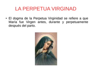 LA PERPETUA VIRGINAD
● El dogma de la Perpetua Virginidad se refiere a que
María fue Virgen antes, durante y perpetuamente
después del parto.
 