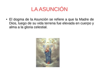 LA ASUNCIÓN
● El dogma de la Asunción se refiere a que la Madre de
Dios, luego de su vida terrena fue elevada en cuerpo y
alma a la gloria celestial.
 
