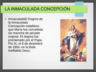 LA INMACULADA CONCEPCIÓN
● InmaculadaEl Dogma de
la Inmaculada
Concepción establece
que María fue concebida
sin mancha de pecado
original. El dogma fue
proclamado por el Papa
Pío IX, el 8 de diciembre
de 1854, en la Bula
Ineffabilis Deus.
 