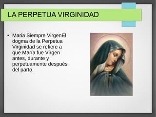 LA PERPETUA VIRGINIDAD
● Maria Siempre VirgenEl
dogma de la Perpetua
Virginidad se refiere a
que María fue Virgen
antes, durante y
perpetuamente después
del parto.
 