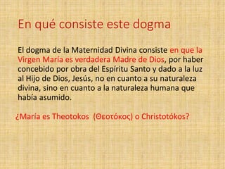 En qué consiste este dogma
El dogma de la Maternidad Divina consiste en que la
Virgen María es verdadera Madre de Dios, por haber
concebido por obra del Espíritu Santo y dado a la luz
al Hijo de Dios, Jesús, no en cuanto a su naturaleza
divina, sino en cuanto a la naturaleza humana que
había asumido.
¿María es Theotokos (Θεοτόκος) o Christotókos?
 