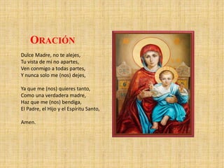 Dulce Madre, no te alejes,
Tu vista de mi no apartes,
Ven conmigo a todas partes,
Y nunca solo me (nos) dejes,
Ya que me (nos) quieres tanto,
Como una verdadera madre,
Haz que me (nos) bendiga,
El Padre, el Hijo y el Espíritu Santo,
Amen.
ORACIÓN
 